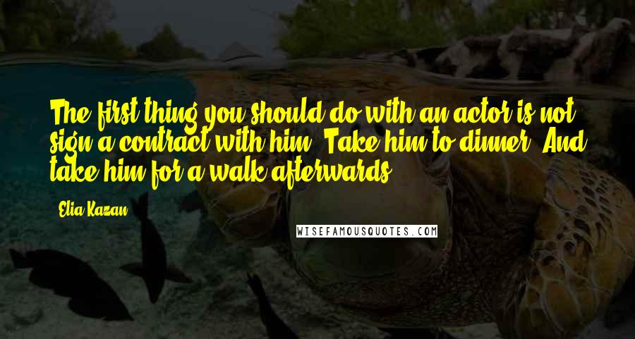 Elia Kazan Quotes: The first thing you should do with an actor is not sign a contract with him. Take him to dinner. And take him for a walk afterwards.