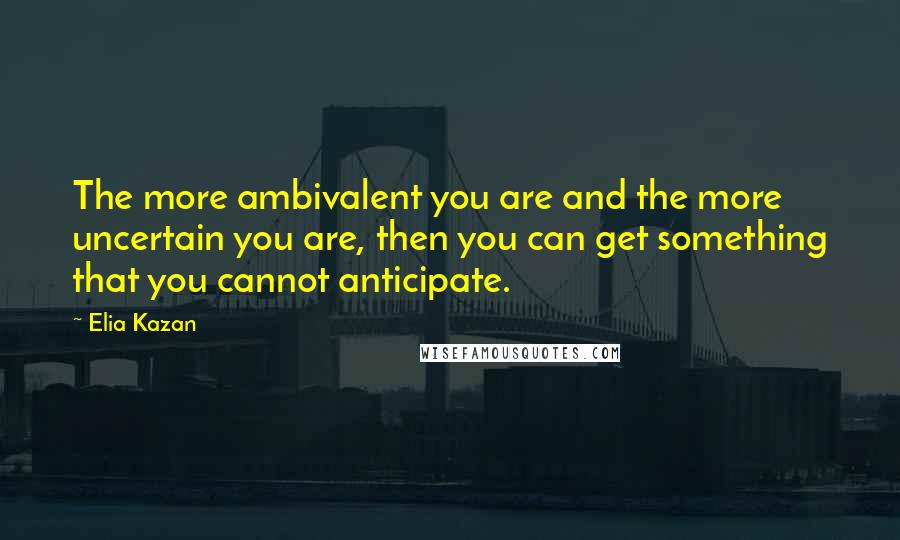 Elia Kazan Quotes: The more ambivalent you are and the more uncertain you are, then you can get something that you cannot anticipate.