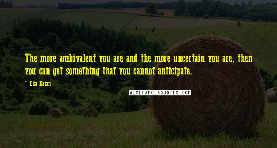 Elia Kazan Quotes: The more ambivalent you are and the more uncertain you are, then you can get something that you cannot anticipate.