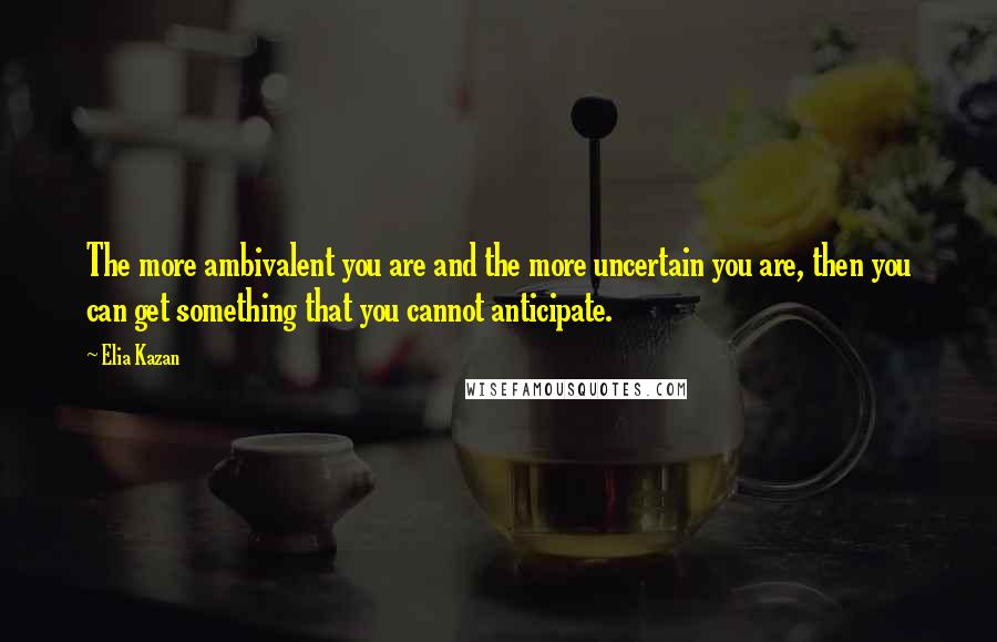 Elia Kazan Quotes: The more ambivalent you are and the more uncertain you are, then you can get something that you cannot anticipate.