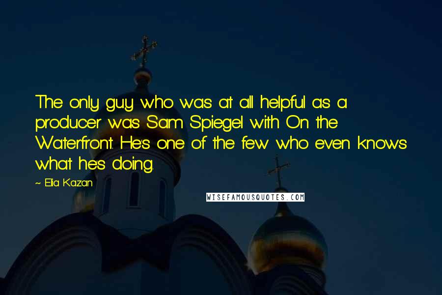 Elia Kazan Quotes: The only guy who was at all helpful as a producer was Sam Spiegel with On the Waterfront. He's one of the few who even knows what he's doing.