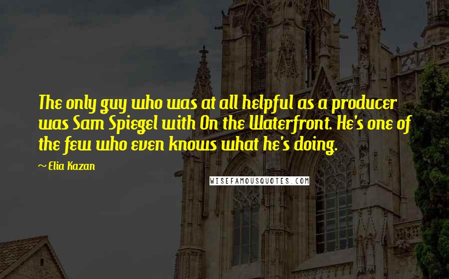 Elia Kazan Quotes: The only guy who was at all helpful as a producer was Sam Spiegel with On the Waterfront. He's one of the few who even knows what he's doing.