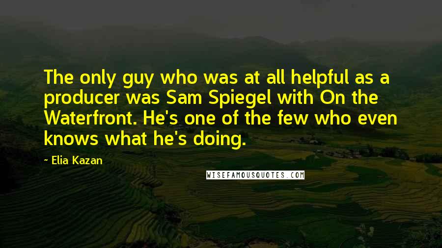 Elia Kazan Quotes: The only guy who was at all helpful as a producer was Sam Spiegel with On the Waterfront. He's one of the few who even knows what he's doing.