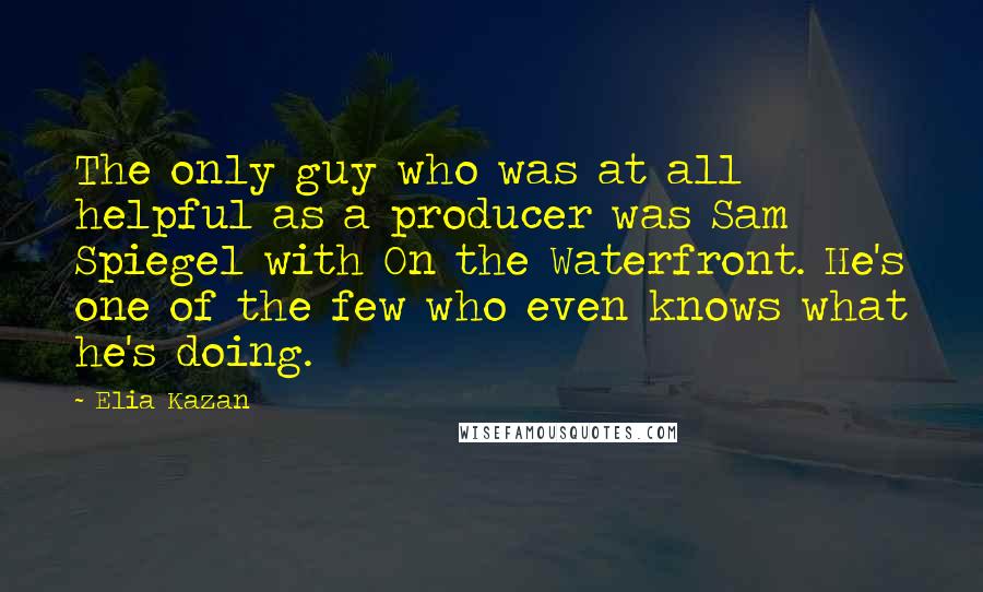 Elia Kazan Quotes: The only guy who was at all helpful as a producer was Sam Spiegel with On the Waterfront. He's one of the few who even knows what he's doing.