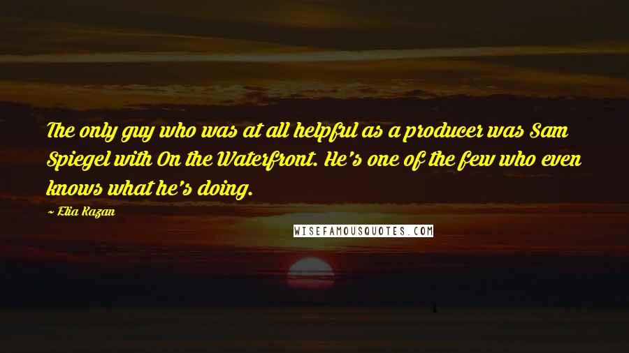 Elia Kazan Quotes: The only guy who was at all helpful as a producer was Sam Spiegel with On the Waterfront. He's one of the few who even knows what he's doing.