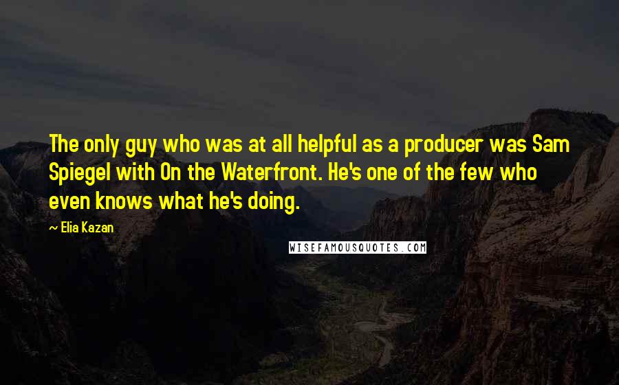 Elia Kazan Quotes: The only guy who was at all helpful as a producer was Sam Spiegel with On the Waterfront. He's one of the few who even knows what he's doing.