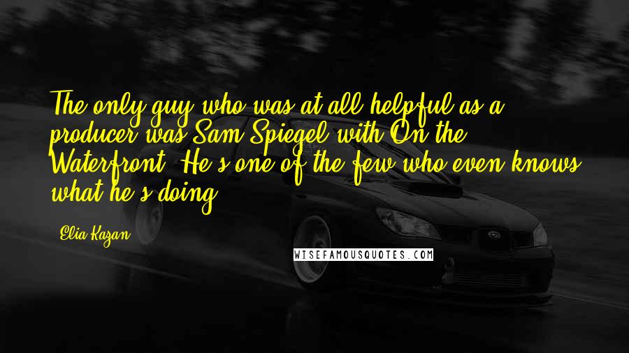 Elia Kazan Quotes: The only guy who was at all helpful as a producer was Sam Spiegel with On the Waterfront. He's one of the few who even knows what he's doing.