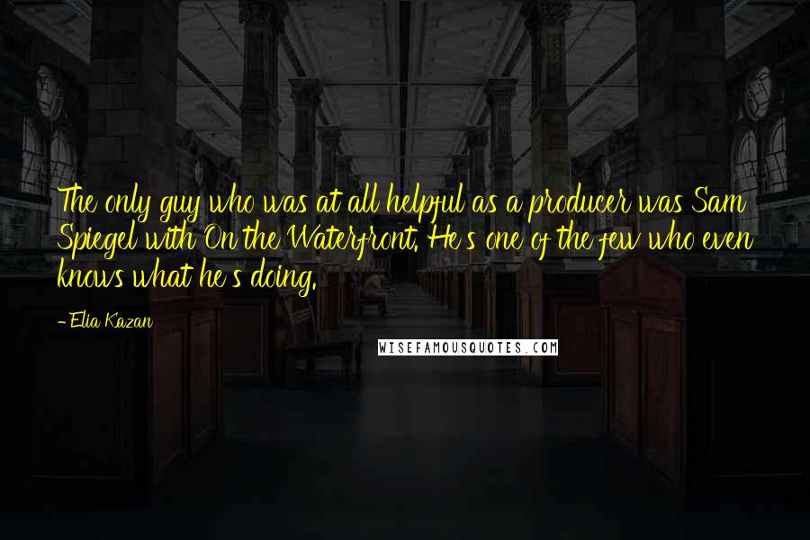 Elia Kazan Quotes: The only guy who was at all helpful as a producer was Sam Spiegel with On the Waterfront. He's one of the few who even knows what he's doing.
