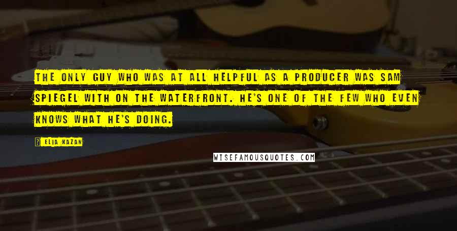 Elia Kazan Quotes: The only guy who was at all helpful as a producer was Sam Spiegel with On the Waterfront. He's one of the few who even knows what he's doing.