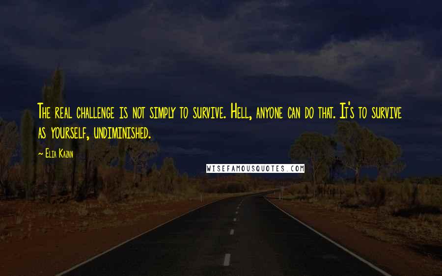 Elia Kazan Quotes: The real challenge is not simply to survive. Hell, anyone can do that. It's to survive as yourself, undiminished.