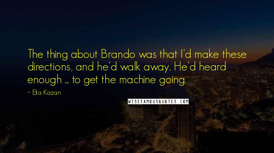 Elia Kazan Quotes: The thing about Brando was that I'd make these directions, and he'd walk away. He'd heard enough ... to get the machine going.