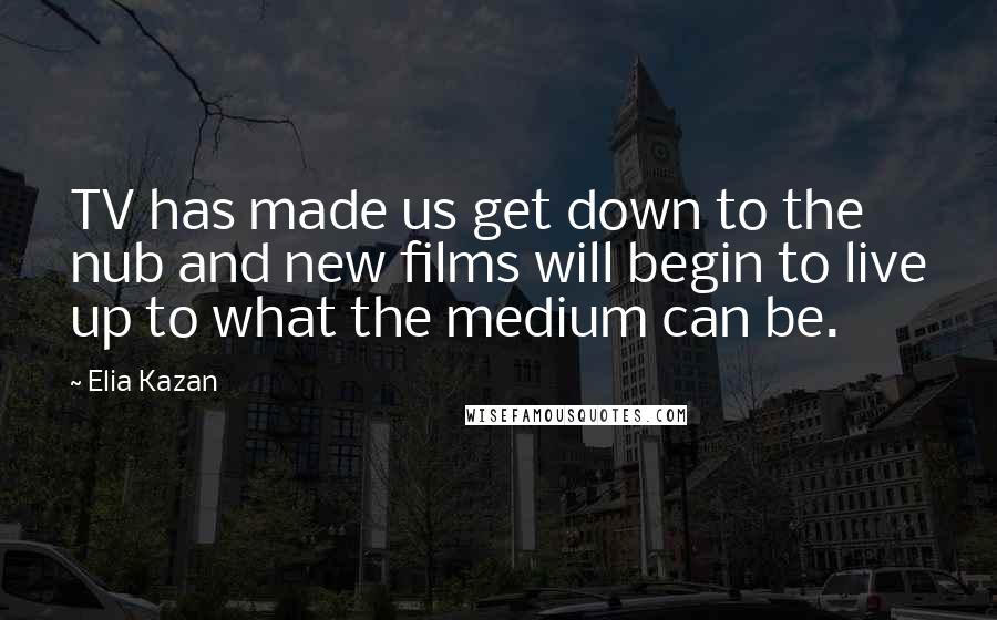 Elia Kazan Quotes: TV has made us get down to the nub and new films will begin to live up to what the medium can be.