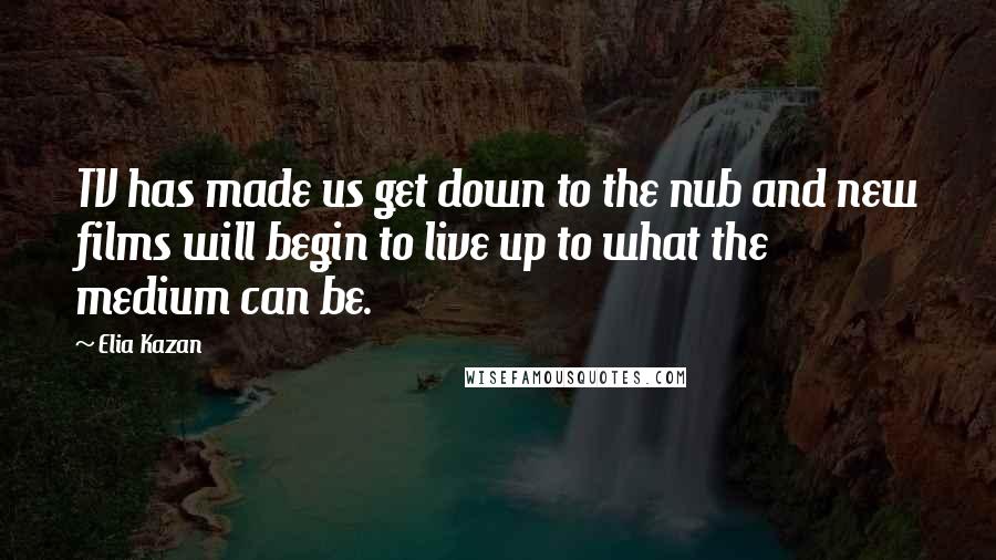 Elia Kazan Quotes: TV has made us get down to the nub and new films will begin to live up to what the medium can be.