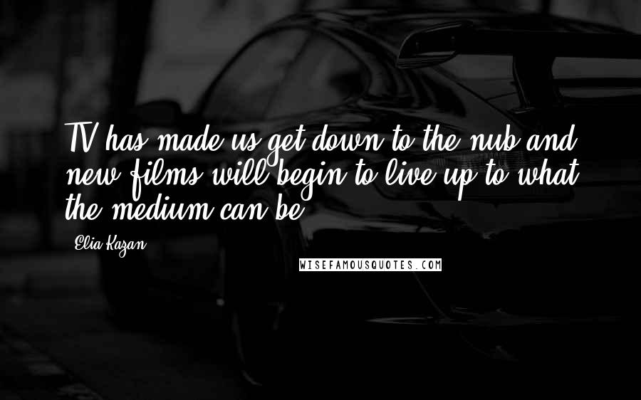 Elia Kazan Quotes: TV has made us get down to the nub and new films will begin to live up to what the medium can be.