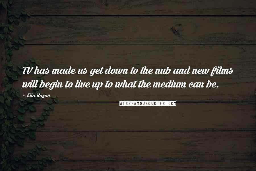 Elia Kazan Quotes: TV has made us get down to the nub and new films will begin to live up to what the medium can be.