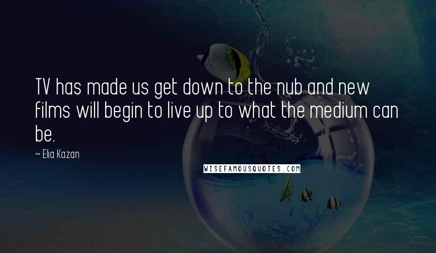 Elia Kazan Quotes: TV has made us get down to the nub and new films will begin to live up to what the medium can be.