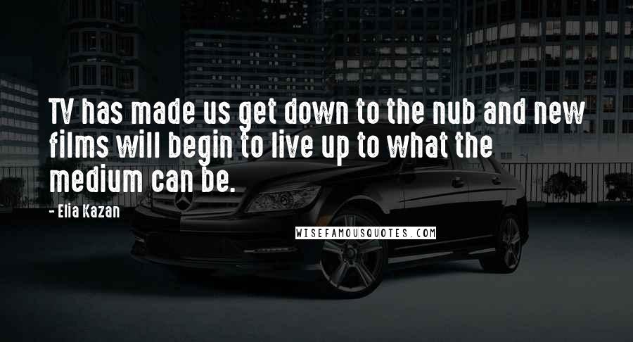 Elia Kazan Quotes: TV has made us get down to the nub and new films will begin to live up to what the medium can be.