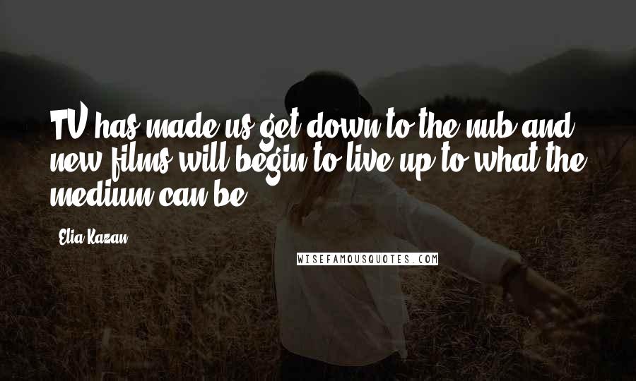 Elia Kazan Quotes: TV has made us get down to the nub and new films will begin to live up to what the medium can be.