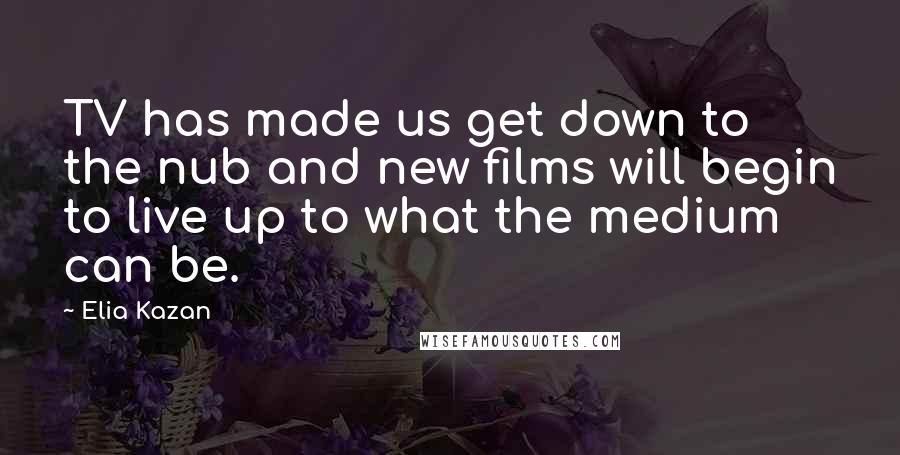 Elia Kazan Quotes: TV has made us get down to the nub and new films will begin to live up to what the medium can be.