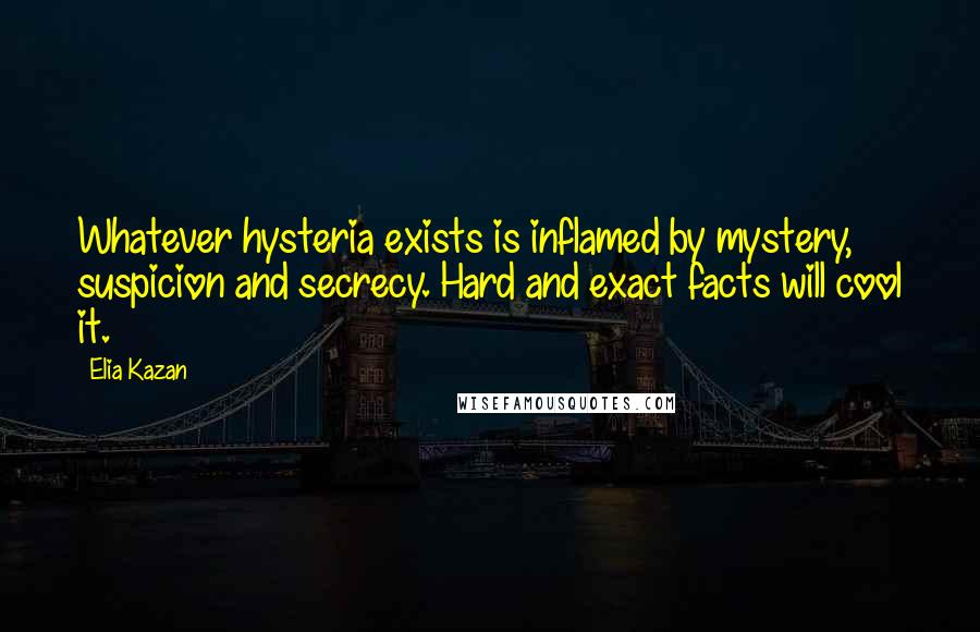 Elia Kazan Quotes: Whatever hysteria exists is inflamed by mystery, suspicion and secrecy. Hard and exact facts will cool it.