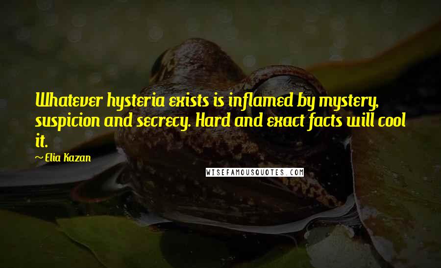Elia Kazan Quotes: Whatever hysteria exists is inflamed by mystery, suspicion and secrecy. Hard and exact facts will cool it.