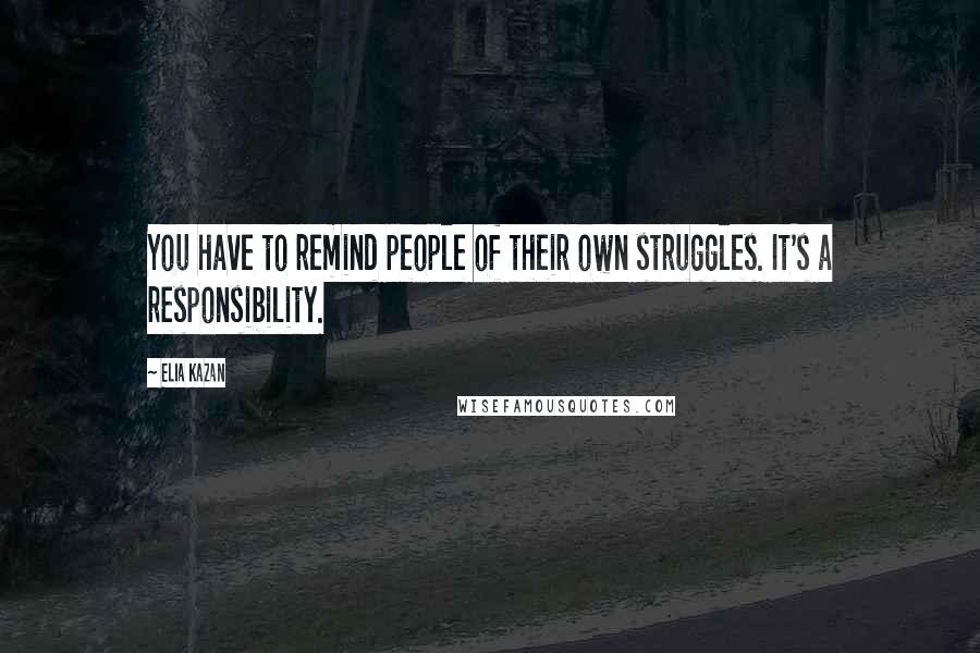 Elia Kazan Quotes: You have to remind people of their own struggles. It's a responsibility.
