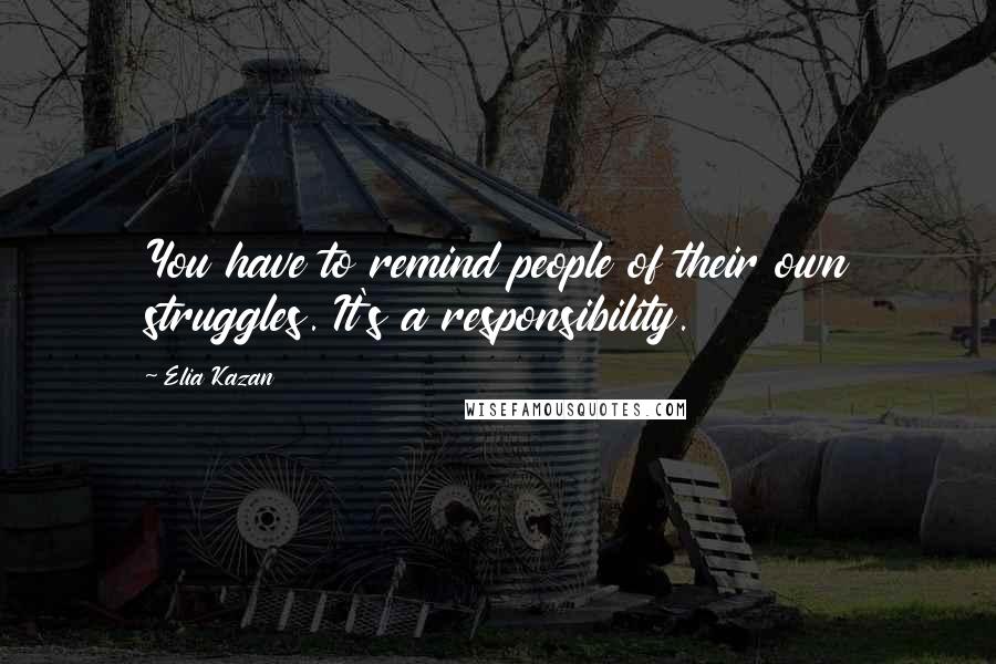 Elia Kazan Quotes: You have to remind people of their own struggles. It's a responsibility.