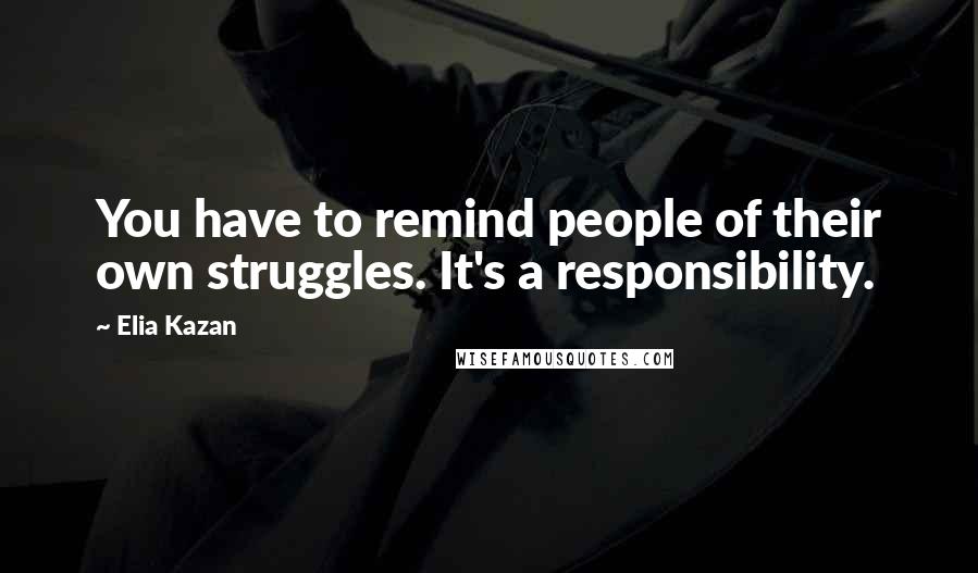 Elia Kazan Quotes: You have to remind people of their own struggles. It's a responsibility.