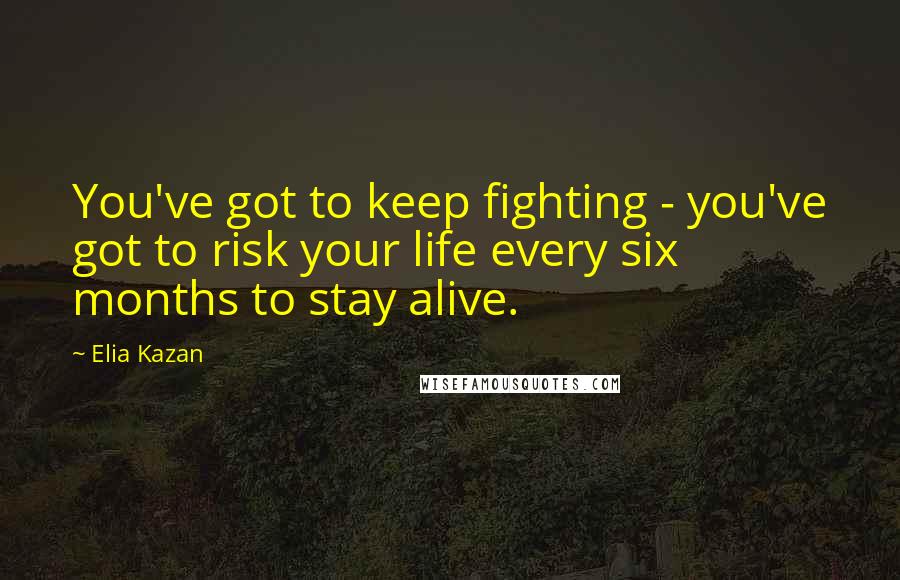 Elia Kazan Quotes: You've got to keep fighting - you've got to risk your life every six months to stay alive.