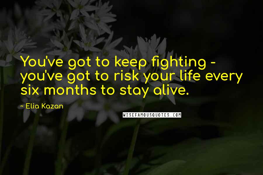 Elia Kazan Quotes: You've got to keep fighting - you've got to risk your life every six months to stay alive.