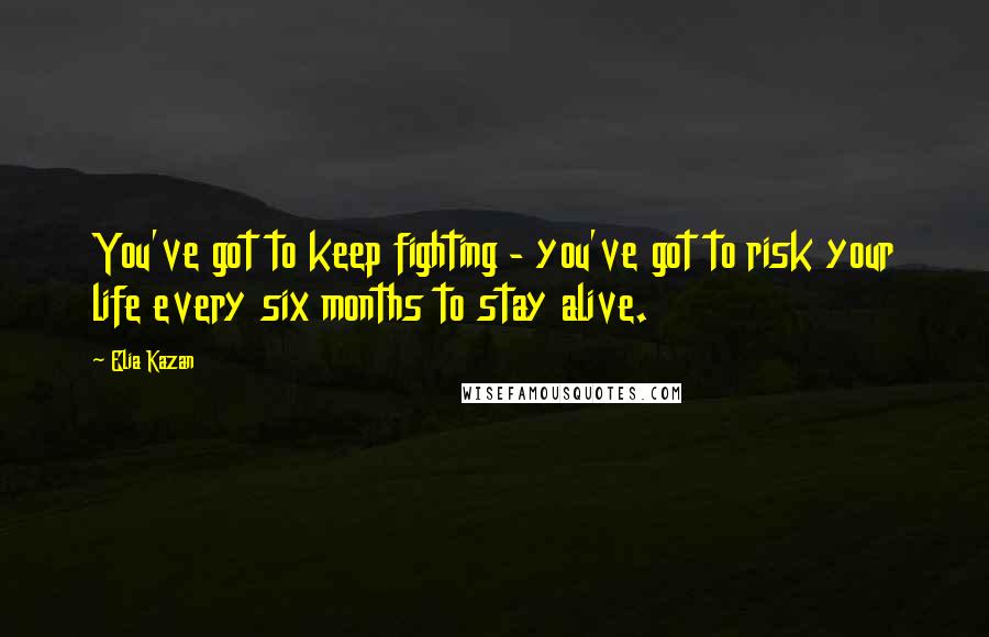 Elia Kazan Quotes: You've got to keep fighting - you've got to risk your life every six months to stay alive.