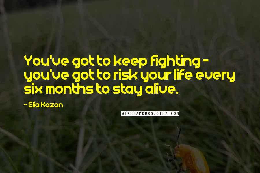 Elia Kazan Quotes: You've got to keep fighting - you've got to risk your life every six months to stay alive.