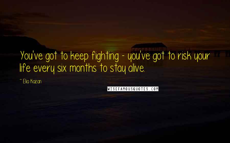 Elia Kazan Quotes: You've got to keep fighting - you've got to risk your life every six months to stay alive.