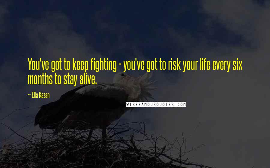 Elia Kazan Quotes: You've got to keep fighting - you've got to risk your life every six months to stay alive.