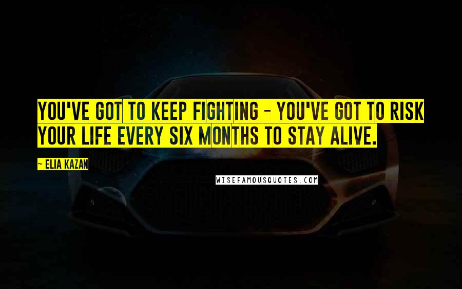 Elia Kazan Quotes: You've got to keep fighting - you've got to risk your life every six months to stay alive.