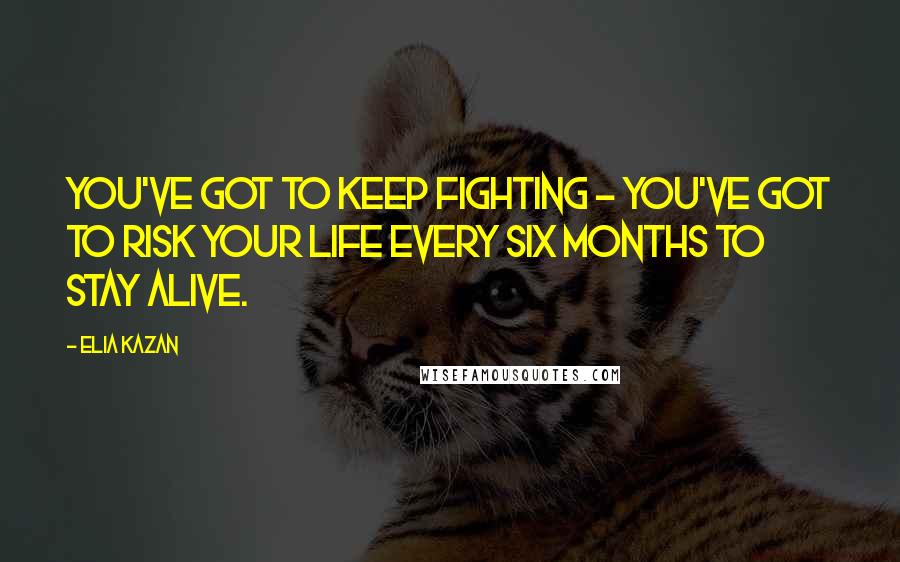 Elia Kazan Quotes: You've got to keep fighting - you've got to risk your life every six months to stay alive.