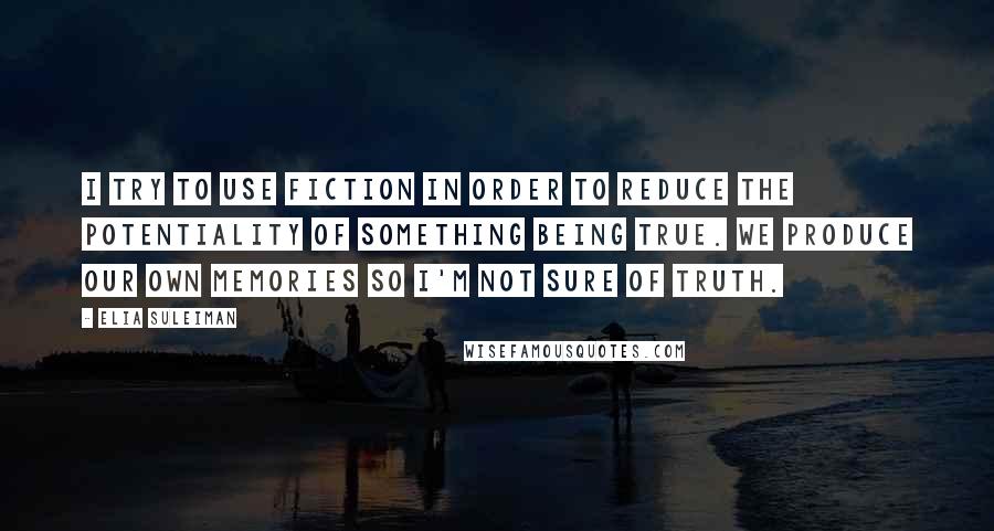 Elia Suleiman Quotes: I try to use fiction in order to reduce the potentiality of something being true. We produce our own memories so I'm not sure of truth.