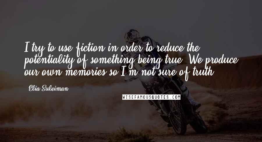 Elia Suleiman Quotes: I try to use fiction in order to reduce the potentiality of something being true. We produce our own memories so I'm not sure of truth.