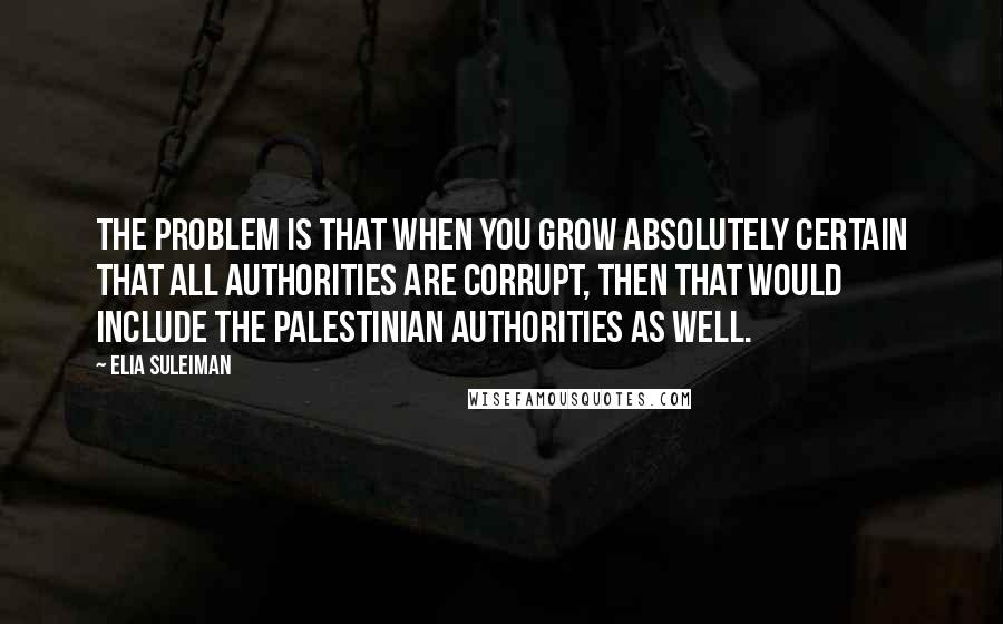 Elia Suleiman Quotes: The problem is that when you grow absolutely certain that all authorities are corrupt, then that would include the Palestinian authorities as well.