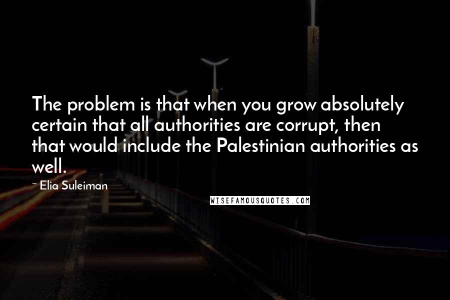 Elia Suleiman Quotes: The problem is that when you grow absolutely certain that all authorities are corrupt, then that would include the Palestinian authorities as well.
