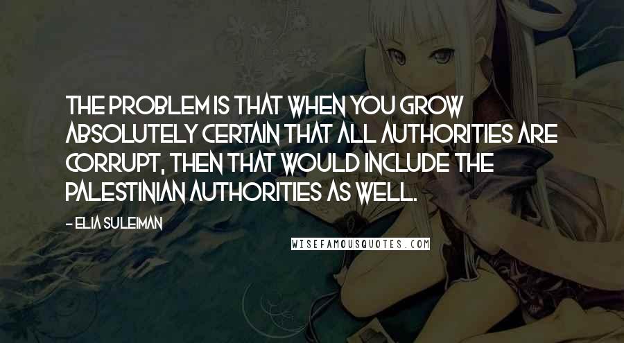 Elia Suleiman Quotes: The problem is that when you grow absolutely certain that all authorities are corrupt, then that would include the Palestinian authorities as well.