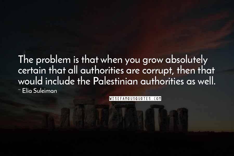 Elia Suleiman Quotes: The problem is that when you grow absolutely certain that all authorities are corrupt, then that would include the Palestinian authorities as well.