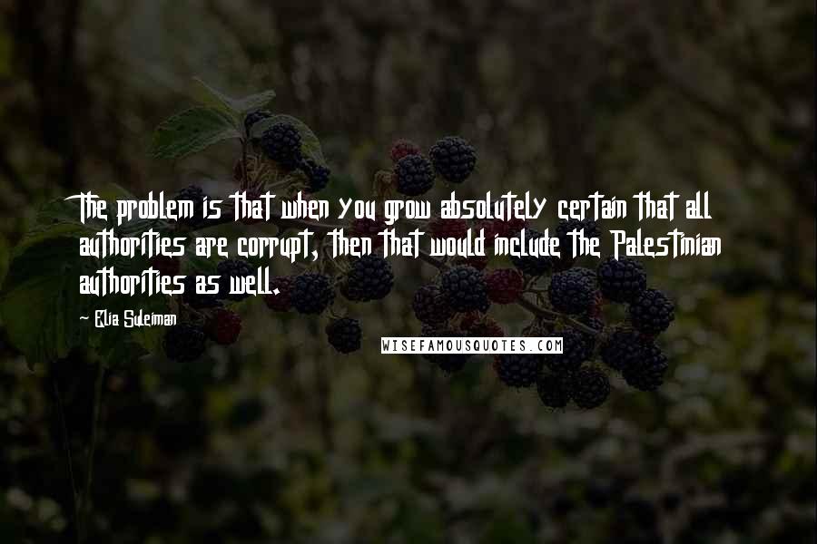 Elia Suleiman Quotes: The problem is that when you grow absolutely certain that all authorities are corrupt, then that would include the Palestinian authorities as well.