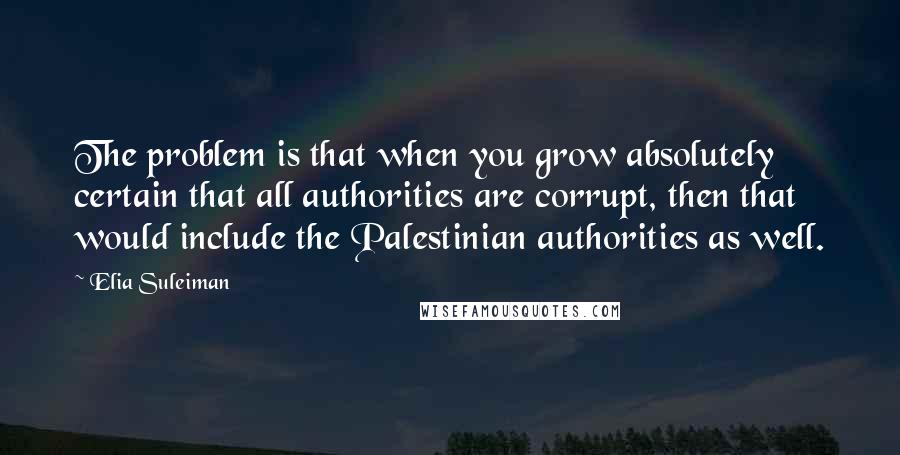 Elia Suleiman Quotes: The problem is that when you grow absolutely certain that all authorities are corrupt, then that would include the Palestinian authorities as well.