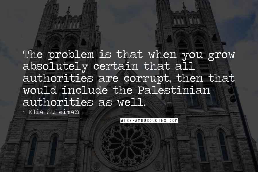 Elia Suleiman Quotes: The problem is that when you grow absolutely certain that all authorities are corrupt, then that would include the Palestinian authorities as well.