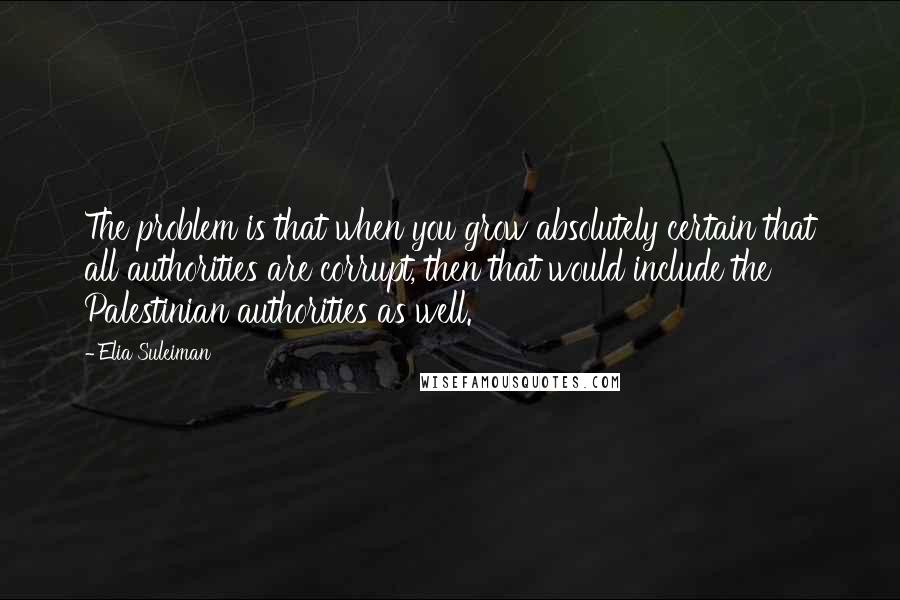 Elia Suleiman Quotes: The problem is that when you grow absolutely certain that all authorities are corrupt, then that would include the Palestinian authorities as well.