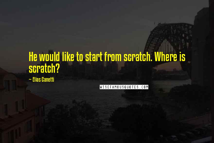 Elias Canetti Quotes: He would like to start from scratch. Where is scratch?