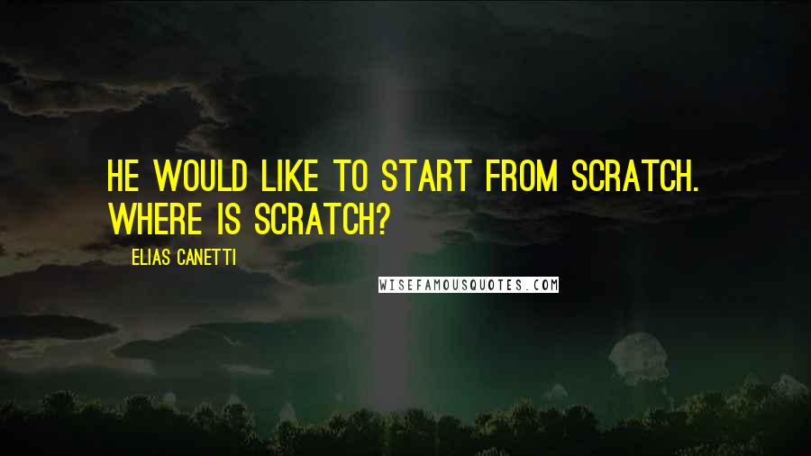 Elias Canetti Quotes: He would like to start from scratch. Where is scratch?