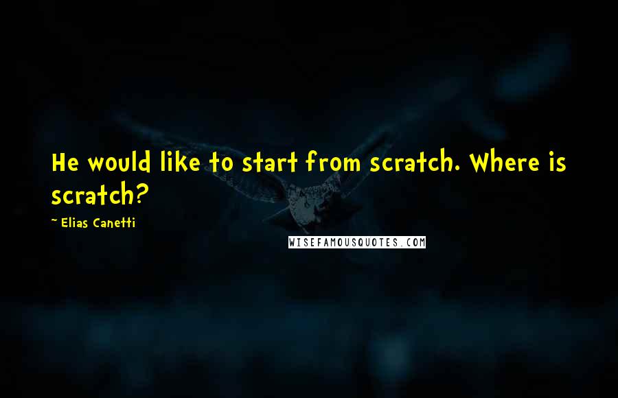 Elias Canetti Quotes: He would like to start from scratch. Where is scratch?