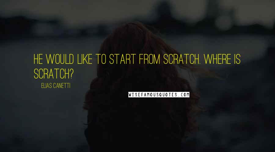 Elias Canetti Quotes: He would like to start from scratch. Where is scratch?